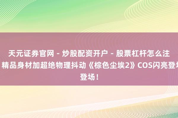 天元证券官网 - 炒股配资开户 - 股票杠杆怎么注册 精品身材加超绝物理抖动《棕色尘埃2》COS闪亮登场！