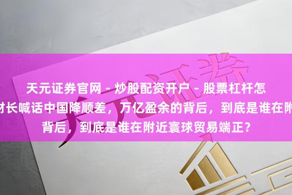 天元证券官网 - 炒股配资开户 - 股票杠杆怎么注册 好意思国财长喊话中国降顺差，万亿盈余的背后，到底是谁在附近寰球贸易端正？