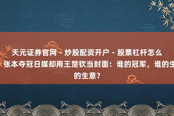 天元证券官网 - 炒股配资开户 - 股票杠杆怎么注册 张本夺冠日媒却用王楚钦当封面：谁的冠军，谁的生意？