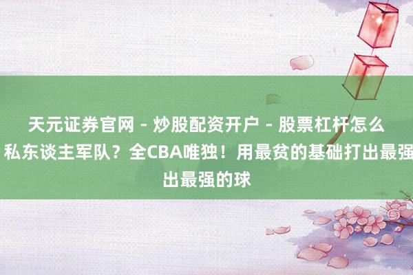 天元证券官网 - 炒股配资开户 - 股票杠杆怎么注册 私东谈主军队？全CBA唯独！用最贫的基础打出最强的球