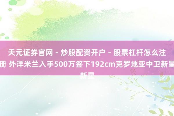 天元证券官网 - 炒股配资开户 - 股票杠杆怎么注册 外洋米兰入手500万签下192cm克罗地亚中卫新星