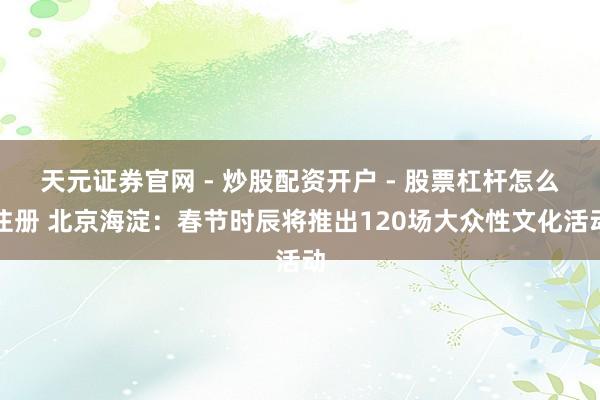 天元证券官网 - 炒股配资开户 - 股票杠杆怎么注册 北京海淀：春节时辰将推出120场大众性文化活动