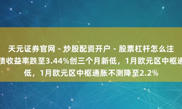 天元证券官网 - 炒股配资开户 - 股票杠杆怎么注册 法国10年期国债收益率跌至3.44%创三个月新低，1月欧元区中枢通胀不测降至2.2%