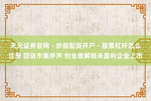 天元证券官网 - 炒股配资开户 - 股票杠杆怎么注册 回话市集呼声 创业板解锁未盈利企业上市