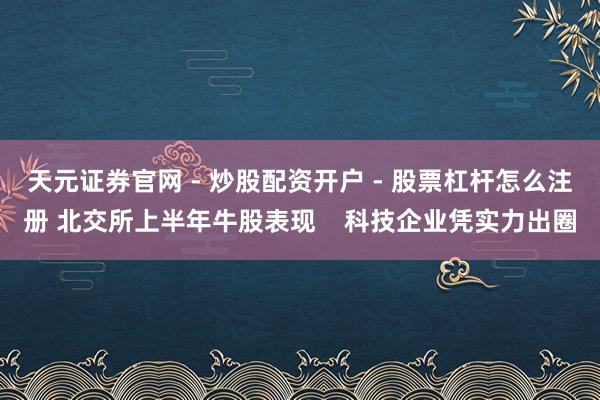 天元证券官网 - 炒股配资开户 - 股票杠杆怎么注册 北交所上半年牛股表现    科技企业凭实力出圈