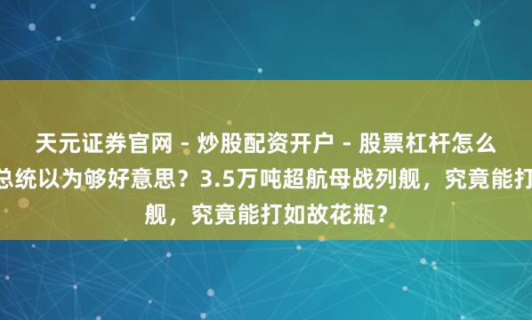 天元证券官网 - 炒股配资开户 - 股票杠杆怎么注册 只因总统以为够好意思？3.5万吨超航母战列舰，究竟能打如故花瓶？