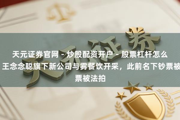 天元证券官网 - 炒股配资开户 - 股票杠杆怎么注册 王念念聪旗下新公司与雾餐饮开采，此前名下钞票被法拍