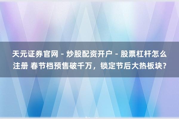 天元证券官网 - 炒股配资开户 - 股票杠杆怎么注册 春节档预售破千万，锁定节后大热板块？