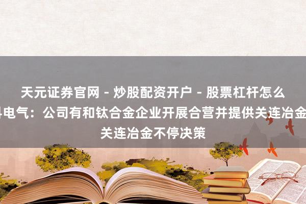 天元证券官网 - 炒股配资开户 - 股票杠杆怎么注册 中科电气：公司有和钛合金企业开展合营并提供关连冶金不停决策