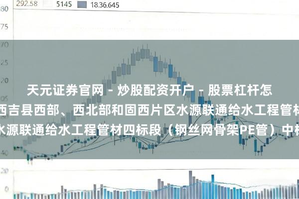 天元证券官网 - 炒股配资开户 - 股票杠杆怎么注册 大禹节水中标：西吉县西部、西北部和固西片区水源联通给水工程管材四标段（钢丝网骨架PE管）中标公示