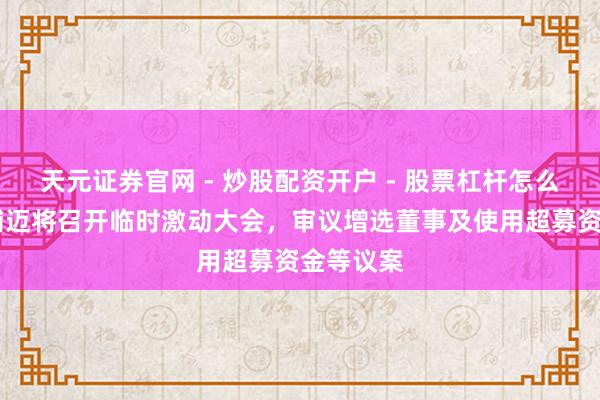 天元证券官网 - 炒股配资开户 - 股票杠杆怎么注册 奥浦迈将召开临时激动大会，审议增选董事及使用超募资金等议案