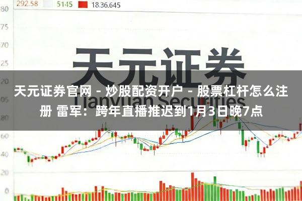 天元证券官网 - 炒股配资开户 - 股票杠杆怎么注册 雷军：跨年直播推迟到1月3日晚7点