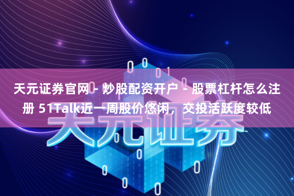 天元证券官网 - 炒股配资开户 - 股票杠杆怎么注册 51Talk近一周股价悠闲，交投活跃度较低