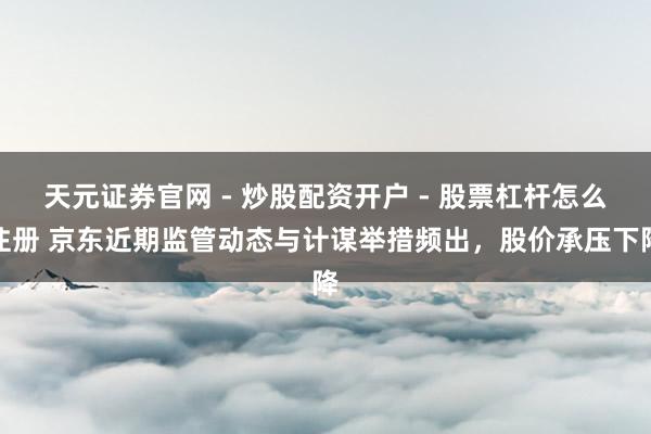 天元证券官网 - 炒股配资开户 - 股票杠杆怎么注册 京东近期监管动态与计谋举措频出，股价承压下降