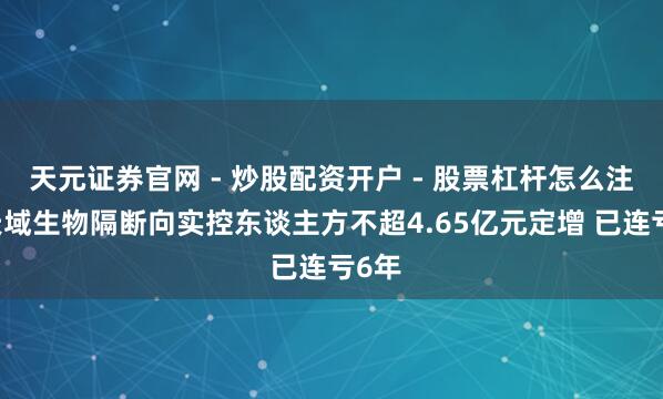 天元证券官网 - 炒股配资开户 - 股票杠杆怎么注册 天域生物隔断向实控东谈主方不超4.65亿元定增 已连亏6年