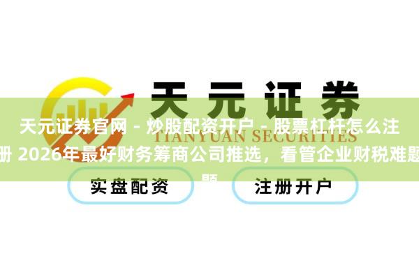 天元证券官网 - 炒股配资开户 - 股票杠杆怎么注册 2026年最好财务筹商公司推选，看管企业财税难题