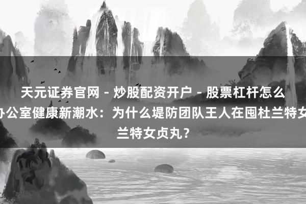 天元证券官网 - 炒股配资开户 - 股票杠杆怎么注册 办公室健康新潮水：为什么堤防团队王人在囤杜兰特女贞丸？