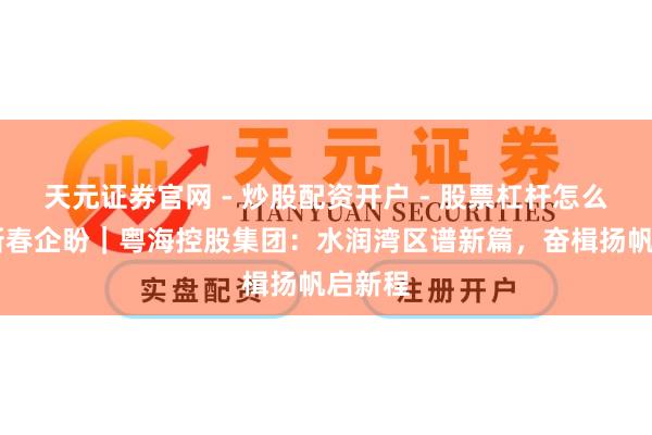 天元证券官网 - 炒股配资开户 - 股票杠杆怎么注册 新春企盼｜粤海控股集团：水润湾区谱新篇，奋楫扬帆启新程