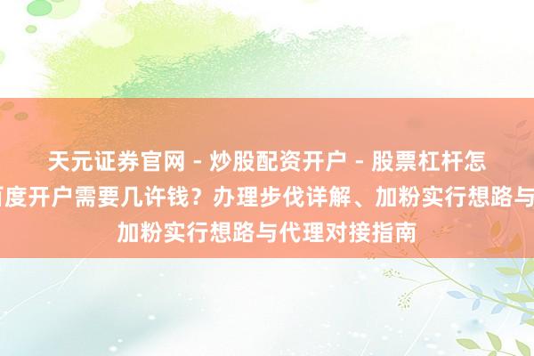 天元证券官网 - 炒股配资开户 - 股票杠杆怎么注册 四川百度开户需要几许钱？办理步伐详解、加粉实行想路与代理对接指南