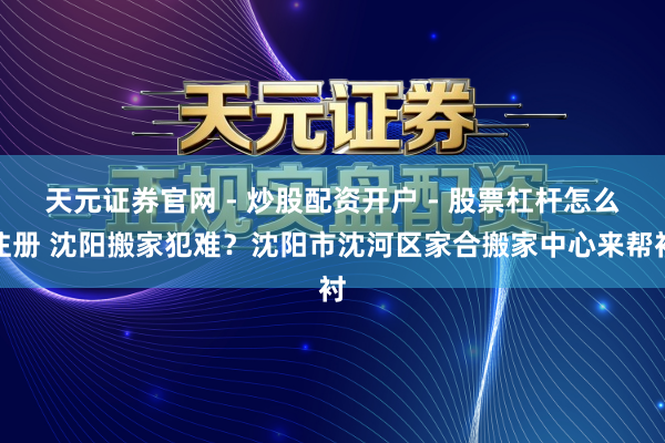 天元证券官网 - 炒股配资开户 - 股票杠杆怎么注册 沈阳搬家犯难？沈阳市沈河区家合搬家中心来帮衬