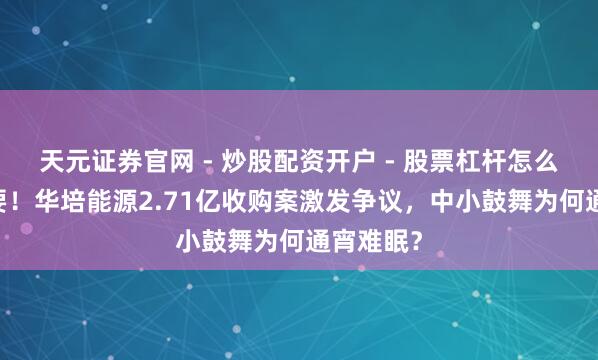 天元证券官网 - 炒股配资开户 - 股票杠杆怎么注册 紧要！华培能源2.71亿收购案激发争议，中小鼓舞为何通宵难眠？