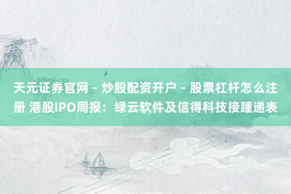 天元证券官网 - 炒股配资开户 - 股票杠杆怎么注册 港股IPO周报：绿云软件及信得科技接踵递表