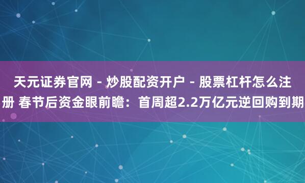 天元证券官网 - 炒股配资开户 - 股票杠杆怎么注册 春节后资金眼前瞻：首周超2.2万亿元逆回购到期