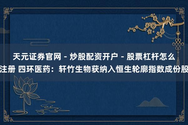 天元证券官网 - 炒股配资开户 - 股票杠杆怎么注册 四环医药：轩竹生物获纳入恒生轮廓指数成份股