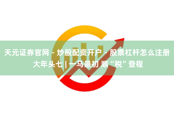 天元证券官网 - 炒股配资开户 - 股票杠杆怎么注册 大年头七 | 一马最初 顺“税”登程