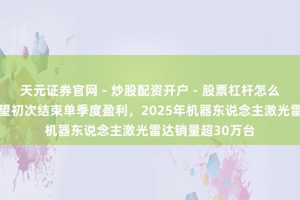 天元证券官网 - 炒股配资开户 - 股票杠杆怎么注册 速腾聚创瞻望初次结束单季度盈利，2025年机器东说念主激光雷达销量超30万台