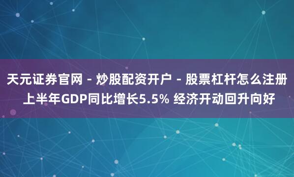 天元证券官网 - 炒股配资开户 - 股票杠杆怎么注册 上半年GDP同比增长5.5% 经济开动回升向好
