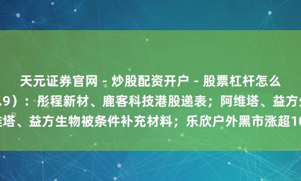 天元证券官网 - 炒股配资开户 - 股票杠杆怎么注册 IPO不雅察日报（2.9）：彤程新材、鹿客科技港股递表；阿维塔、益方生物被条件补充材料；乐欣户外黑市涨超100%，爱芯元智破发