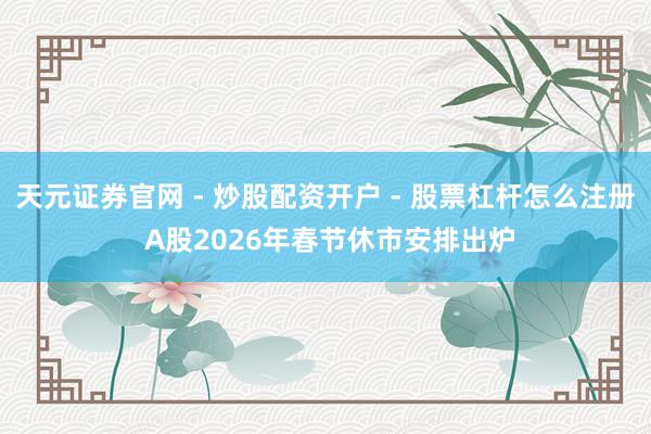天元证券官网 - 炒股配资开户 - 股票杠杆怎么注册 A股2026年春节休市安排出炉