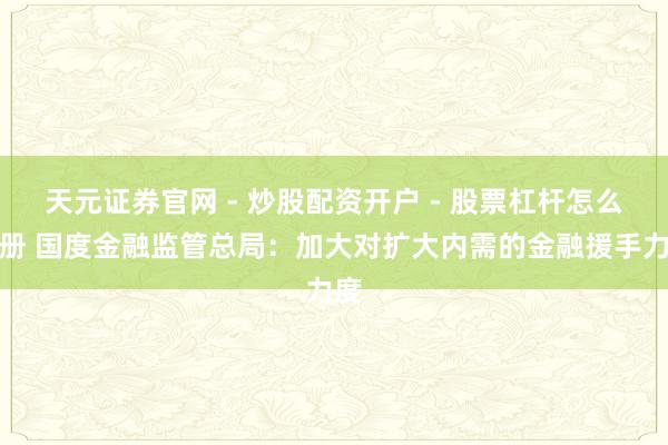 天元证券官网 - 炒股配资开户 - 股票杠杆怎么注册 国度金融监管总局：加大对扩大内需的金融援手力度