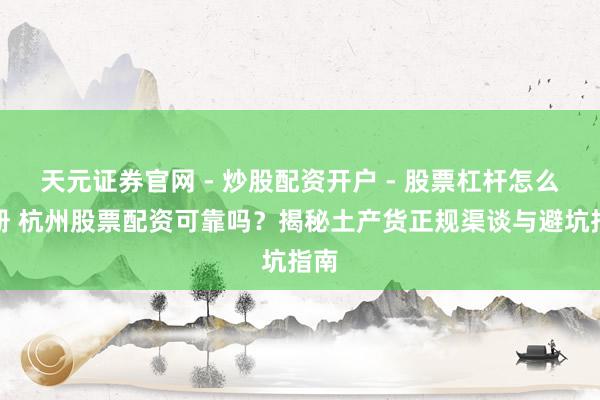 天元证券官网 - 炒股配资开户 - 股票杠杆怎么注册 杭州股票配资可靠吗？揭秘土产货正规渠谈与避坑指南